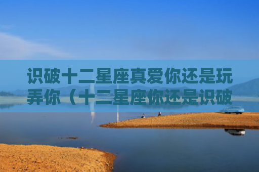 识破十二星座真爱你还是玩弄你（十二星座你还是识破）