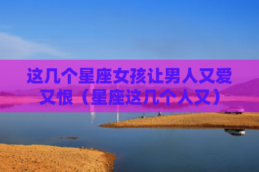 这几个星座女孩让男人又爱又恨（星座这几个人又）