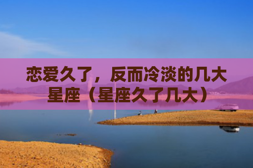 恋爱久了，反而冷淡的几大星座（星座久了几大）