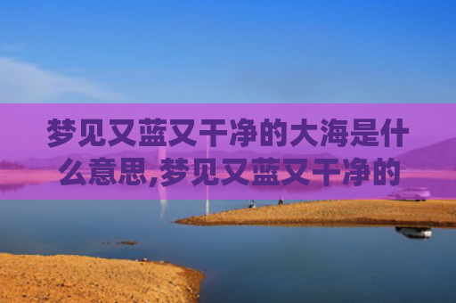 梦见又蓝又干净的大海是什么意思,梦见又蓝又干净的大海的征兆好不好(梦见又蓝又干净的湖水)