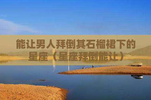 能让男人拜倒其石榴裙下的星座（星座拜倒能让）