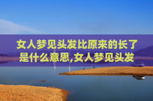 女人梦见头发比原来的长了是什么意思,女人梦见头发比原来的长了的征兆好不好(女人梦见自己头发又长又顺)