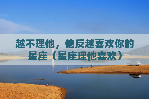 越不理他，他反越喜欢你的星座（星座理他喜欢）