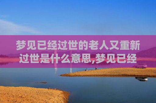 梦见已经过世的老人又重新过世是什么意思,梦见已经过世的老人又重新过世的征兆好不好(梦见已经过世的老人又要过世了)