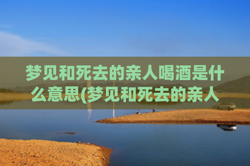 梦见和死去的亲人喝酒是什么意思(梦见和死去的亲人吵架是什么意思)