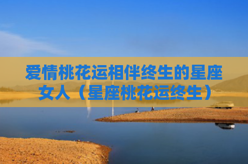 爱情桃花运相伴终生的星座女人（星座桃花运终生）