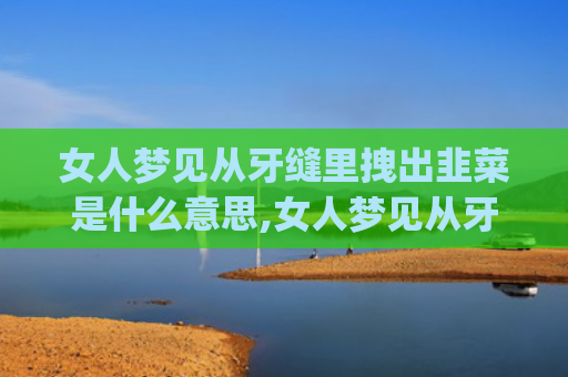 女人梦见从牙缝里拽出韭菜是什么意思,女人梦见从牙缝里拽出韭菜的征兆好不好(女人梦见从牙缝里拽出菜)