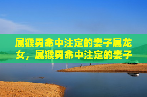 属猴男命中注定的妻子属龙女，属猴男命中注定的妻子：四个最佳选择