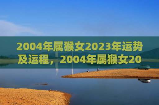 2004年属猴女2023年运势及运程，2004年属猴女2024年运势及运程预测
