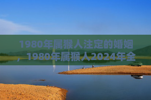 1980年属猴人注定的婚姻，1980年属猴人2024年全年运势运程详解
