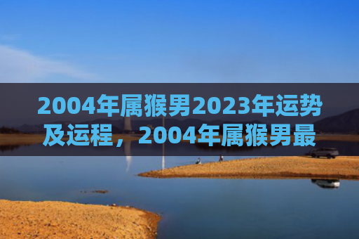 2004年属猴男2023年运势及运程，2004年属猴男最佳婚配，揭示缘分的奇妙安排
