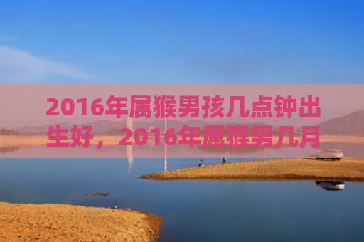 2016年属猴男孩几点钟出生好，2016年属猴男几月出生最旺，如何预测命运？