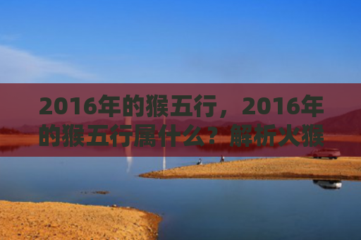 2016年的猴五行，2016年的猴五行属什么？解析火猴的特质和运势