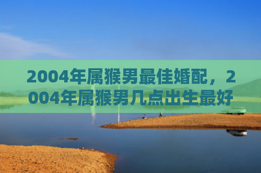 2004年属猴男最佳婚配，2004年属猴男几点出生最好命，你的命运与出生时间有关吗？