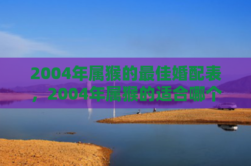 2004年属猴的最佳婚配表，2004年属猴的适合哪个方向，文昌位催旺开启人生顺利之门
