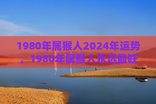 1980年属猴人2024年运势，1980年属猴人永远最旺的颜色之装扮生活用品指南