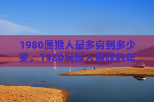 1980属猴人最多穷到多少岁，1980属猴人最旺的年龄，事业爱情双丰收！