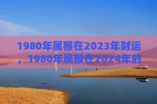 1980年属猴在2023年财运，1980年属猴在2024年的全年运程如何？