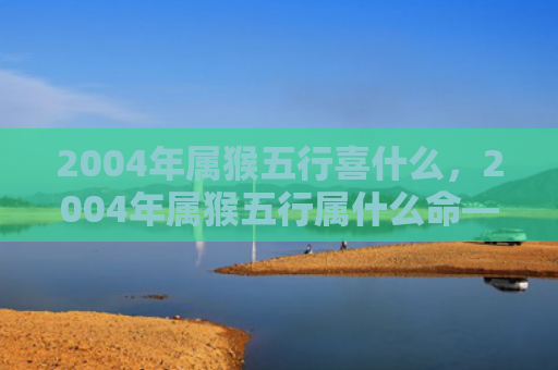 2004年属猴五行喜什么，2004年属猴五行属什么命——木猴的性格特点与命运分析