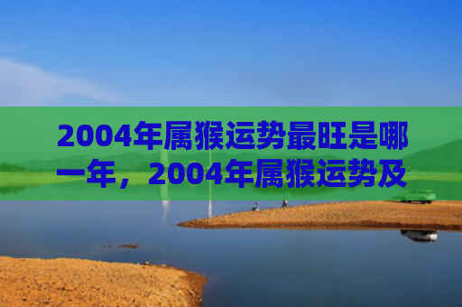 2004年属猴运势最旺是哪一年，2004年属猴运势及运程2024：新台阶，好运相助！
