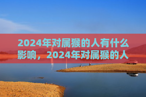 2024年对属猴的人有什么影响，2024年对属猴的人好不好？属猴人的幸运之道