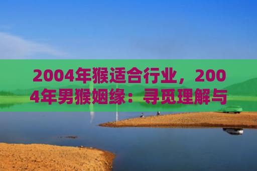 2004年猴适合行业，2004年男猴姻缘：寻觅理解与趣味并重的伴侣