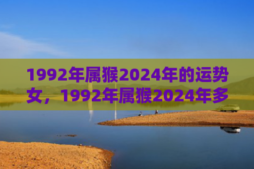 1992年属猴2024年的运势女，1992年属猴2024年多大了，运势解析及发展建议