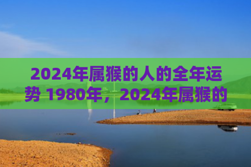 2024年属猴的人的全年运势 1980年，2024年属猴的运势怎么样？职场、财运、家庭、健康全方位分析！