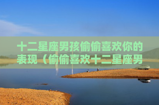 十二星座男孩偷偷喜欢你的表现（偷偷喜欢十二星座男孩）