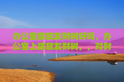 办公室摆放发财树好吗，办公室上摆放发财树，，对财运和事业运有帮助