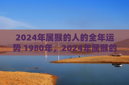 2024年属猴的人的全年运势 1980年，2024年属猴的财运如何？