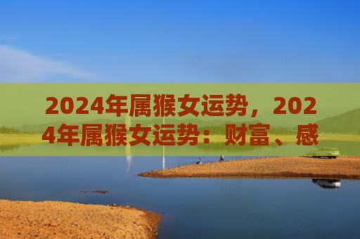 2024年属猴女运势，2024年属猴女运势：财富、感情和事业皆迎佳运