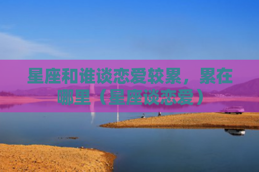 星座和谁谈恋爱较累，累在哪里（星座谈恋爱）