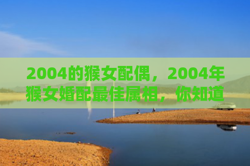 2004的猴女配偶，2004年猴女婚配最佳属相，你知道吗？