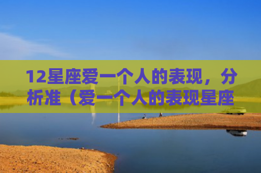 12星座爱一个人的表现，分析准（爱一个人的表现星座分析）