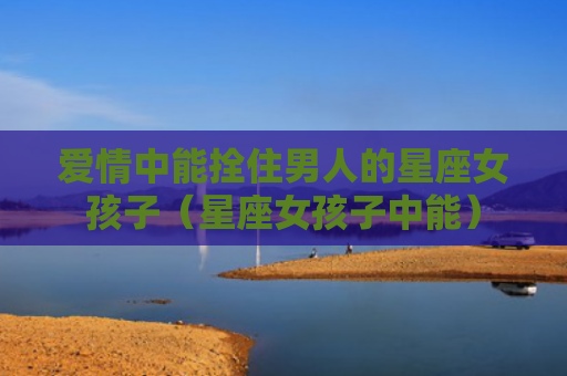 爱情中能拴住男人的星座女孩子（星座女孩子中能）
