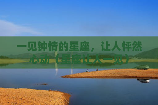 一见钟情的星座，让人怦然心动（星座让人一见）