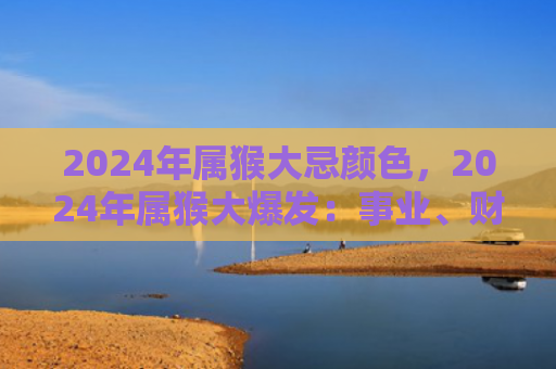 2024年属猴大忌颜色，2024年属猴大爆发：事业、财富、学业、人际关系全面提升