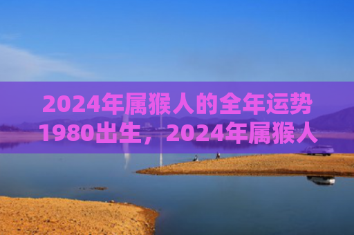 2024年属猴人的全年运势1980出生，2024年属猴人的全年运势：运程好运绵延遇事呈祥