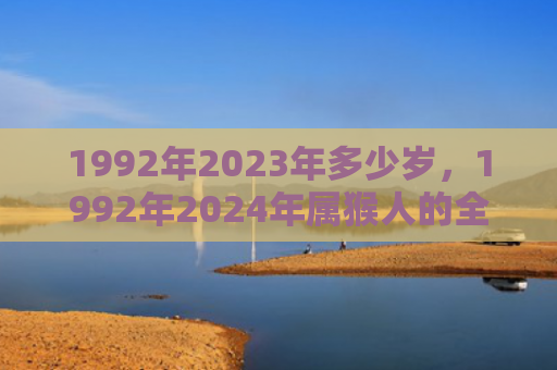 1992年2023年多少岁，1992年2024年属猴人的全年运势女