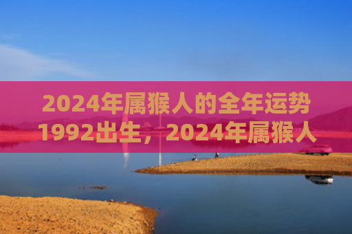 2024年属猴人的全年运势1992出生，2024年属猴人的全年运势1980出生，财运转机等你把握