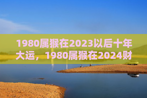 1980属猴在2023以后十年大运，1980属猴在2024财运详解，职场升迁机会不容错过