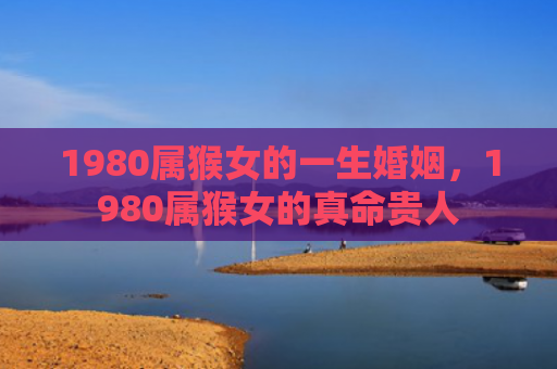 1980属猴女的一生婚姻，1980属猴女的真命贵人