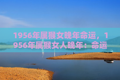 1956年属猴女晚年命运，1956年属猴女人晚年：命运与人生历程