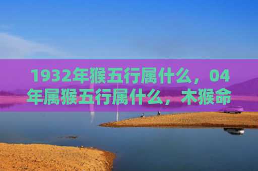 1932年猴五行属什么，04年属猴五行属什么，木猴命特点解析