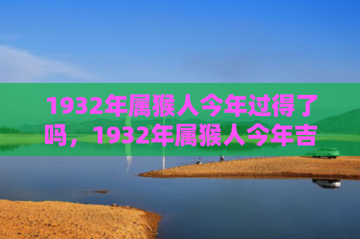 1932年属猴人今年过得了吗，1932年属猴人今年吉凶全解析