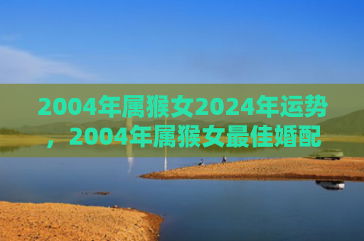 2004年属猴女2024年运势，2004年属猴女最佳婚配，三种星座男人让你幸福一生