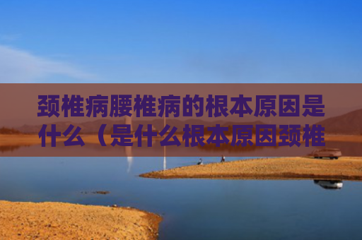 颈椎病腰椎病的根本原因是什么（是什么根本原因颈椎病）