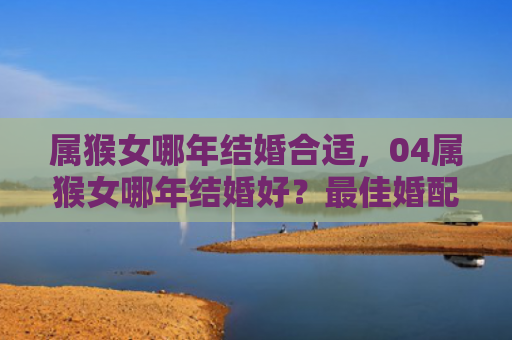 属猴女哪年结婚合适，04属猴女哪年结婚好？最佳婚配是谁？