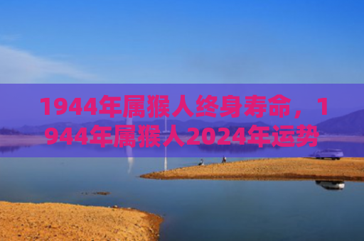 1944年属猴人终身寿命，1944年属猴人2024年运势预测：挑战与成长并存